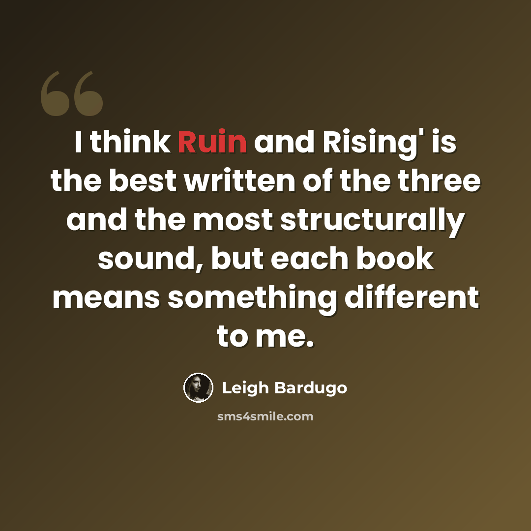 “I think Ruin and Rising' is the best written of the three and the most structurally sound, but each book means something different to me.” quote by Leigh Bardugo