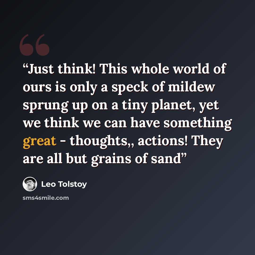 “Just think! This whole world of ours is only a speck of mildew sprung up on a tiny planet, yet we think we can have something great - thoughts,, actions! They are all but grains of sand” quote by Leo Tolstoy