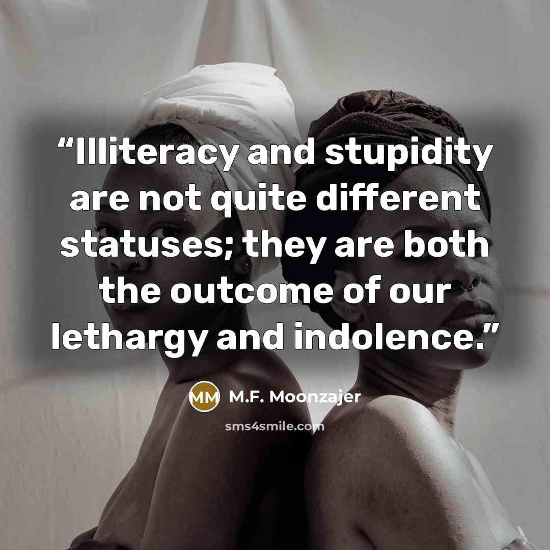 “Illiteracy and stupidity are not quite different statuses; they are both the outcome of our lethargy and indolence.” quote by M.F. Moonzajer