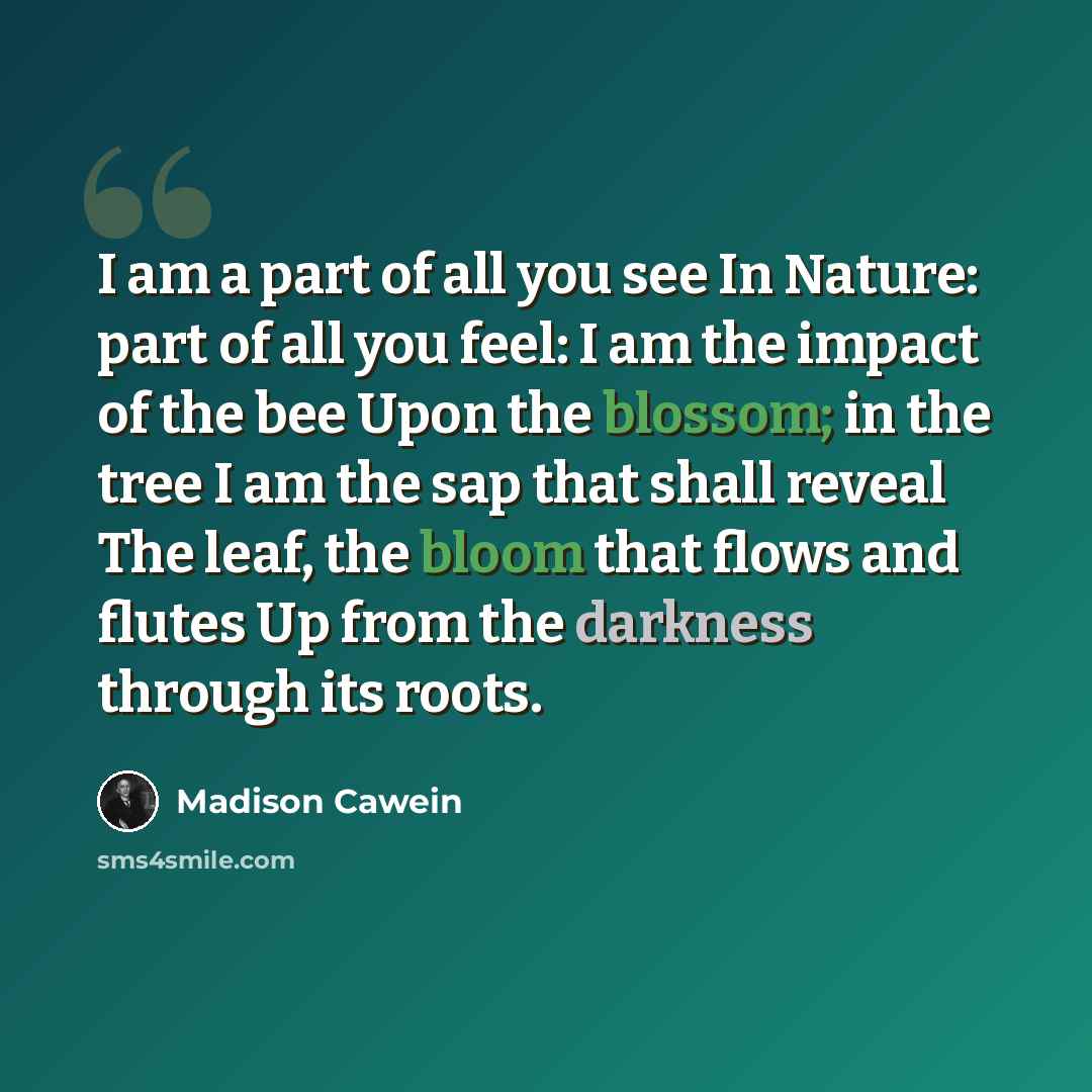 “I am a part of all you see In Nature: part of all you feel: I am the impact of the bee Upon the blossom; in the tree I am the sap that shall reveal The leaf, the bloom that flows and flutes Up from the darkness through its roots.” quote by Madison Cawein