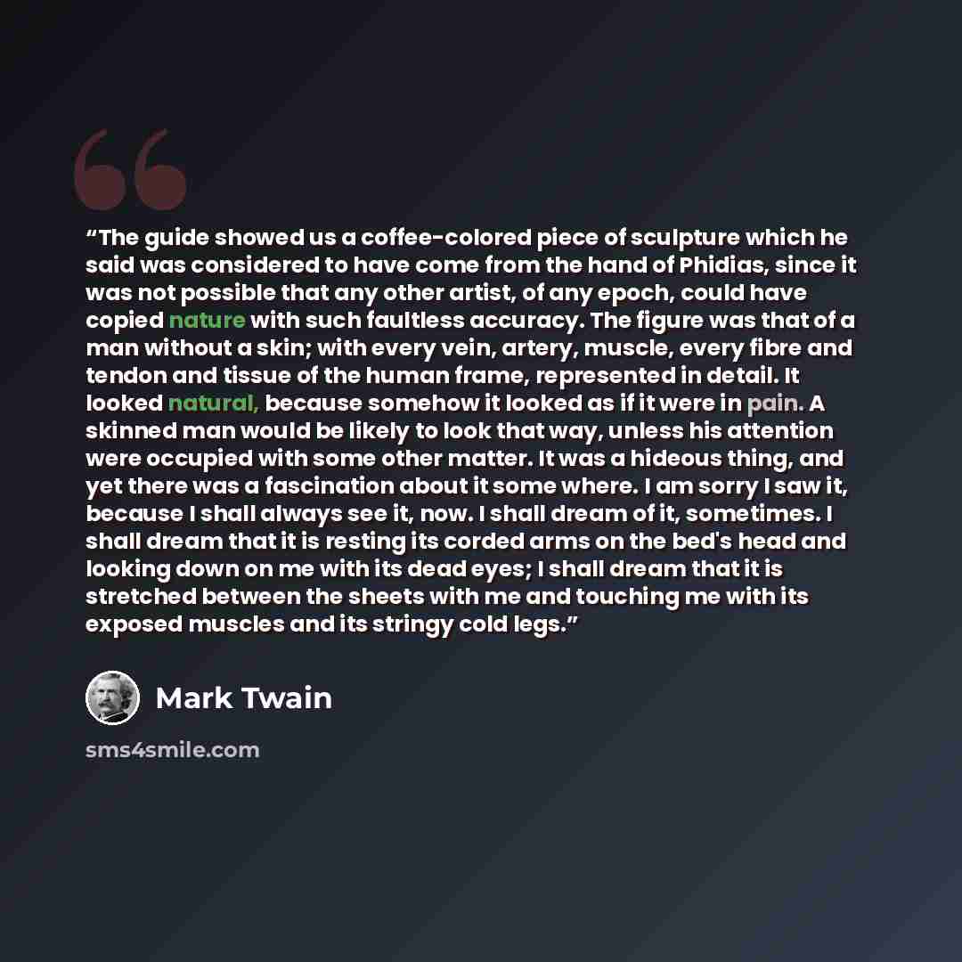 “The guide showed us a coffee-colored piece of sculpture which he said was considered to have come from the hand of Phidias, since it was not possible that any other artist, of any epoch, could have copied nature with such faultless accuracy. The figure was that of a man without a skin; with every…” quote by Mark Twain