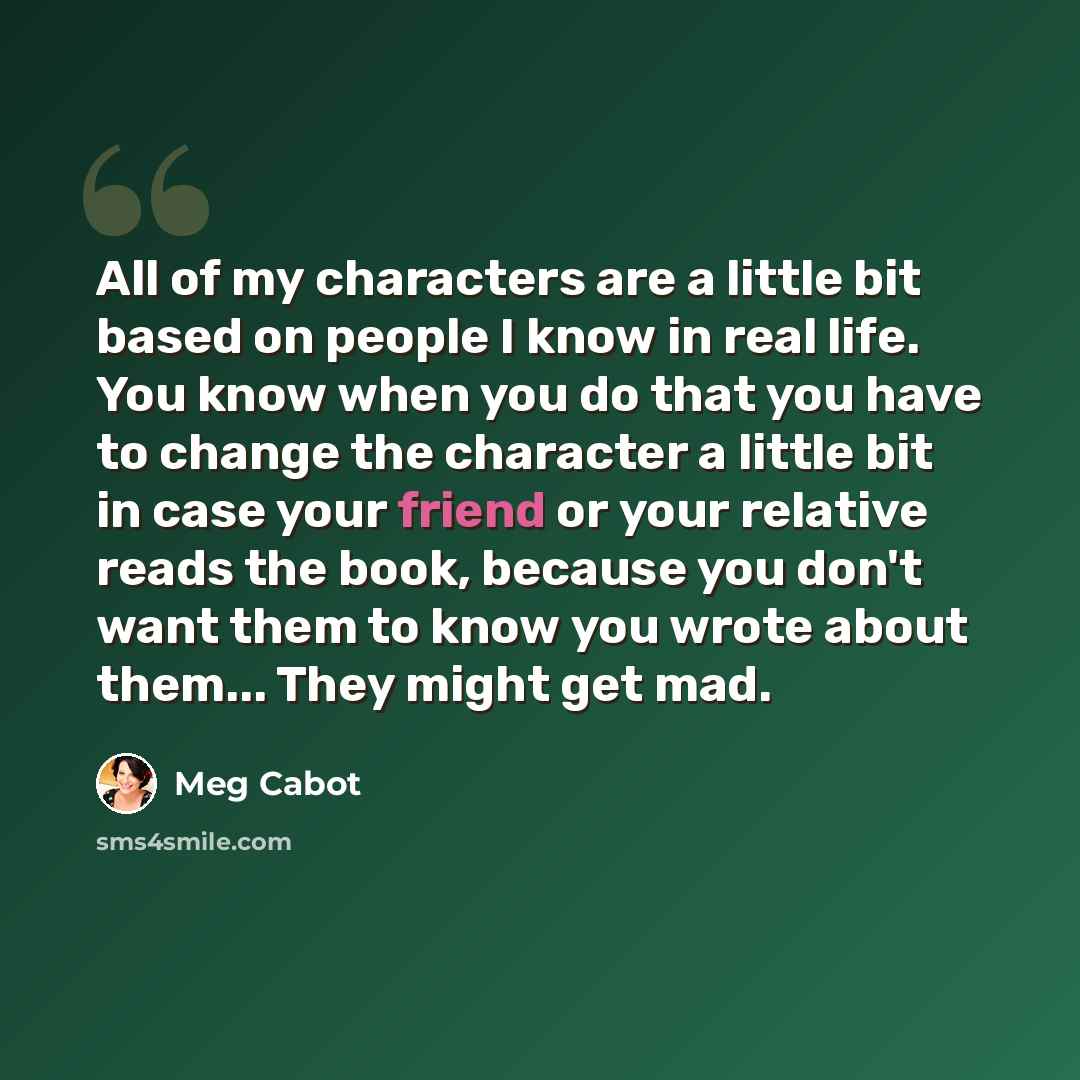 “All of my characters are a little bit based on people I know in real life. You know when you do that you have to change the character a little bit in case your friend or your relative reads the book, because you don't want them to know you wrote about them... They might get mad.” quote by Meg Cabot