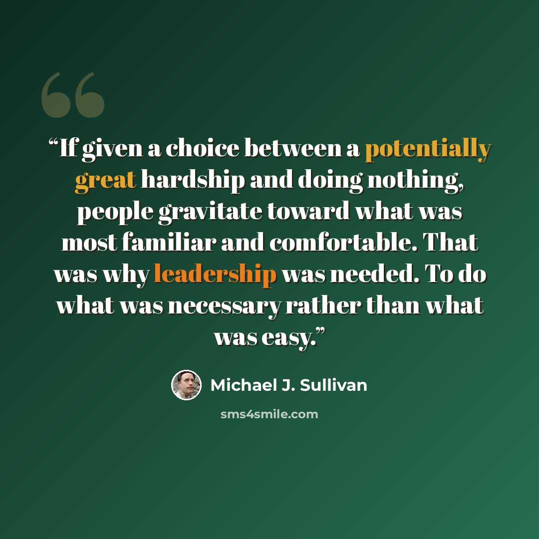 “If given a choice between a potentially great hardship and doing nothing, people gravitate toward what was most familiar and comfortable. That was why leadership was needed. To do what was necessary rather than what was easy.” quote by Michael J. Sullivan
