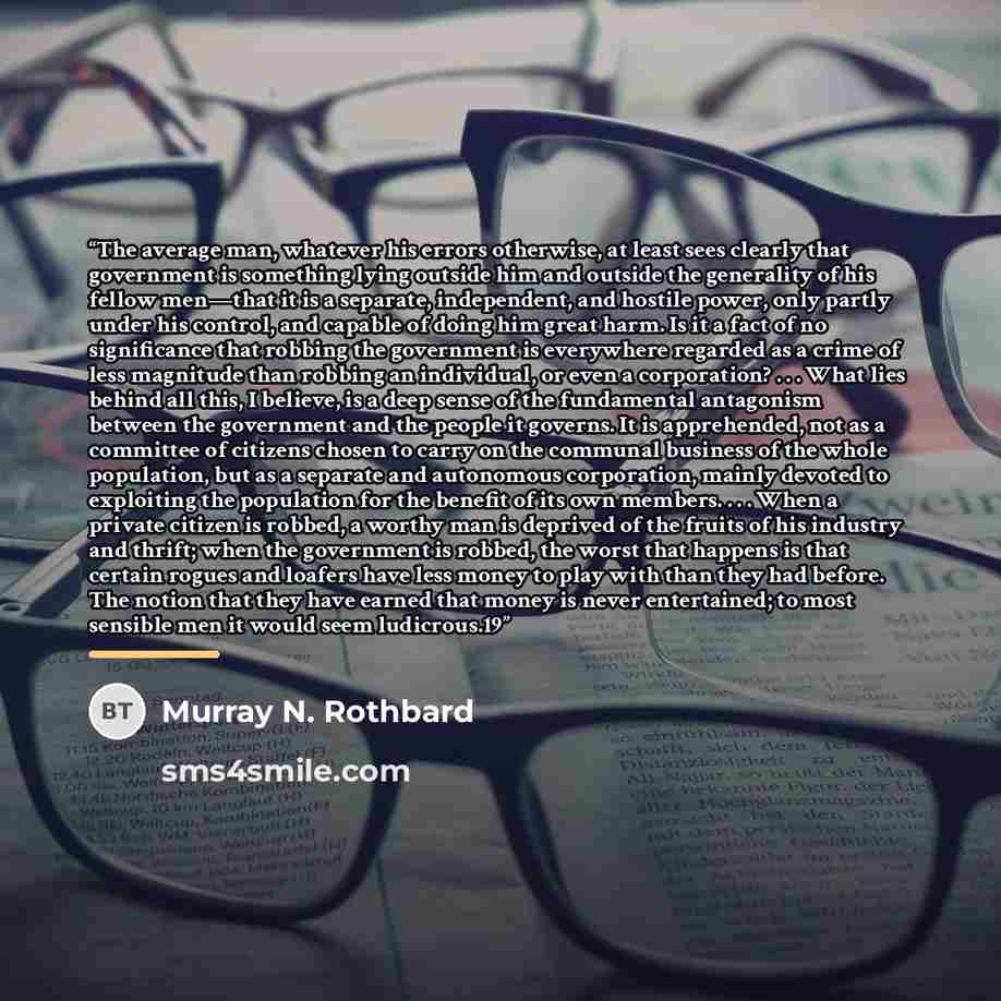 “The average man, whatever his errors otherwise, at least sees clearly that government is something lying outside him and outside the generality of his fellow men—that it is a separate, independent, and hostile power, only partly under his control, and capable of doing him great harm. Is it a fact…” quote by Murray N. Rothbard
