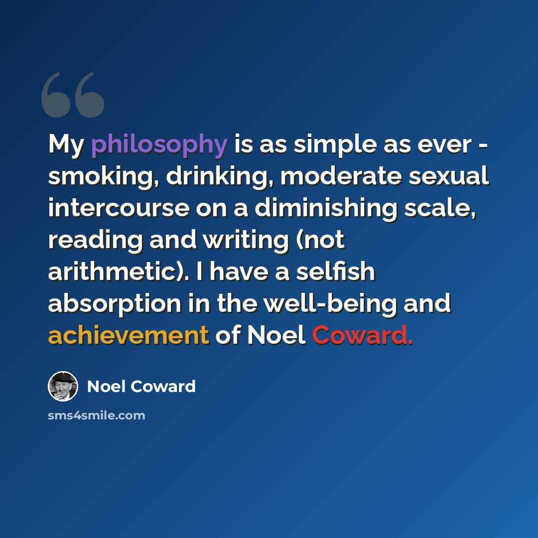 “My philosophy is as simple as ever - smoking, drinking, moderate sexual intercourse on a diminishing scale, reading and writing (not arithmetic). I have a selfish absorption in the well-being and achievement of Noel Coward.” quote by Noel Coward