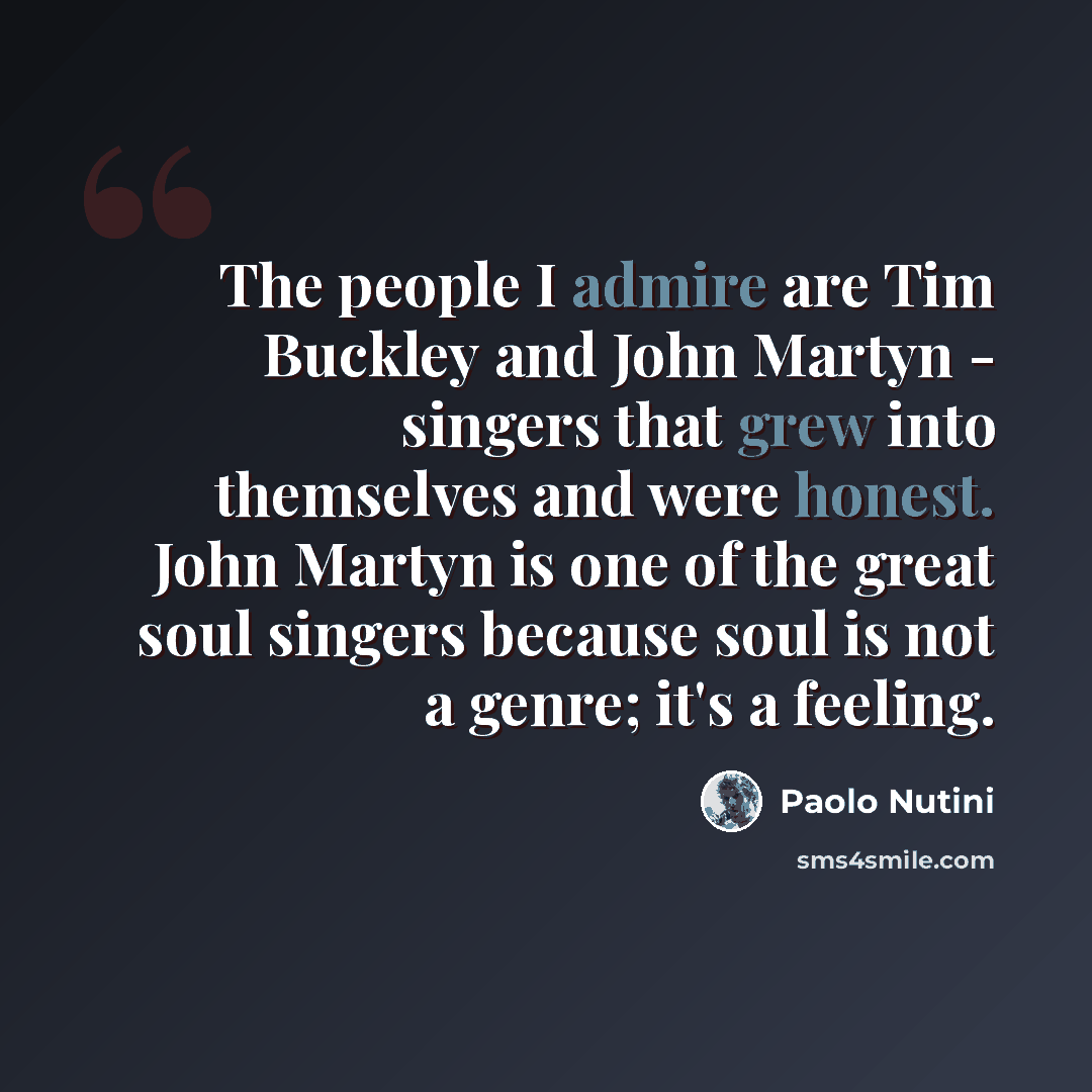 “The people I admire are Tim Buckley and John Martyn - singers that grew into themselves and were honest. John Martyn is one of the great soul singers because soul is not a genre; it's a feeling.” quote by Paolo Nutini