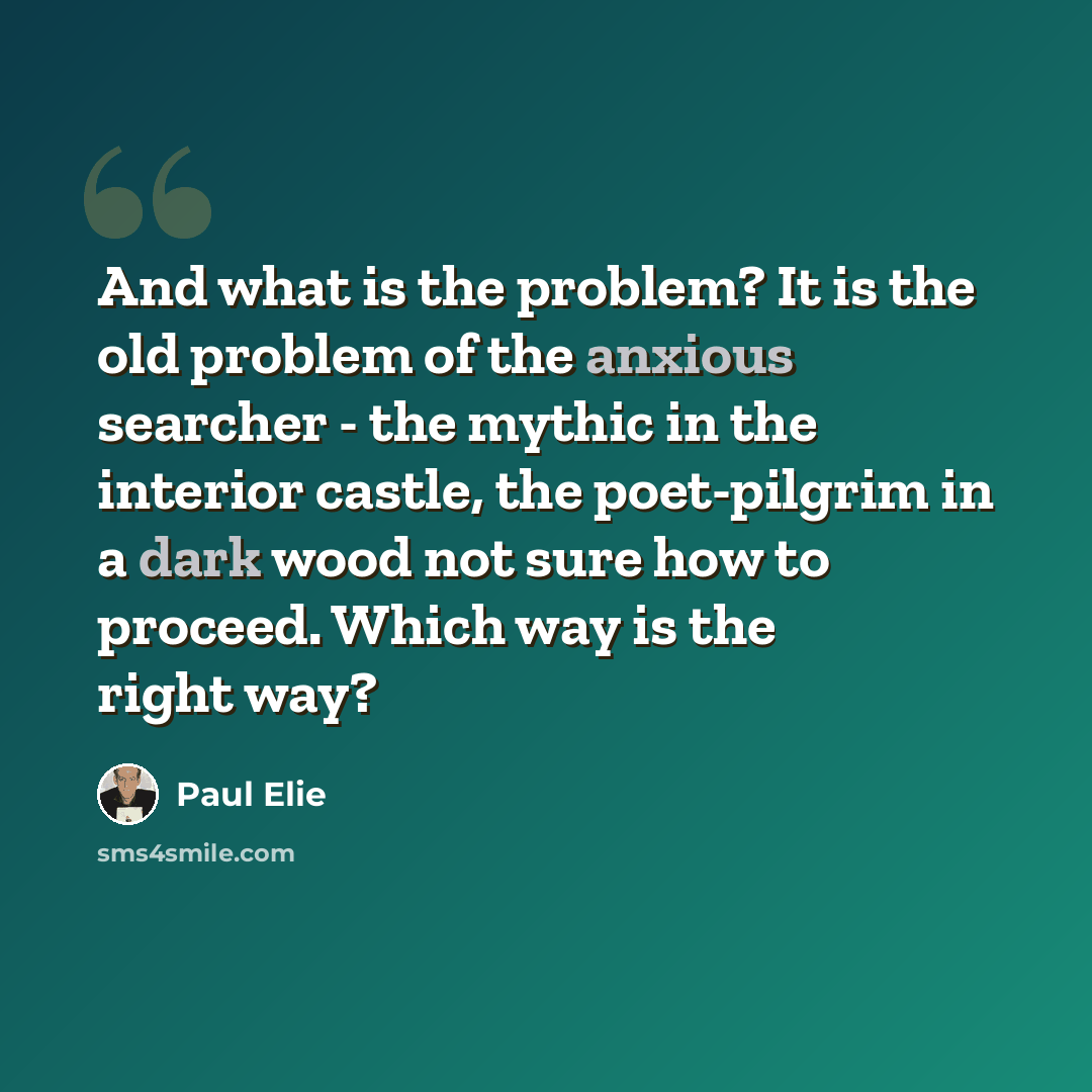 “And what is the problem? It is the old problem of the anxious searcher - the mythic in the interior castle, the poet-pilgrim in a dark wood not sure how to proceed. Which way is the right way?” quote by Paul Elie