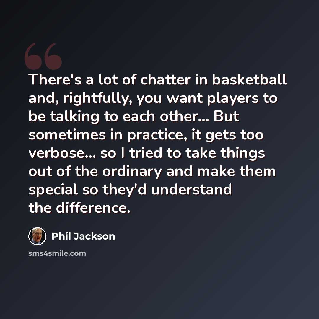 “There's a lot of chatter in basketball and, rightfully, you want players to be talking to each other... But sometimes in practice, it gets too verbose... so I tried to take things out of the ordinary and make them special so they'd understand the difference.” quote by Phil Jackson