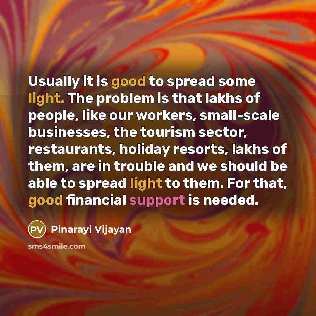 “Usually it is good to spread some light. The problem is that lakhs of people, like our workers, small-scale businesses, the tourism sector, restaurants, holiday resorts, lakhs of them, are in trouble and we should be able to spread light to them. For that, good financial support is needed.” quote by Pinarayi Vijayan