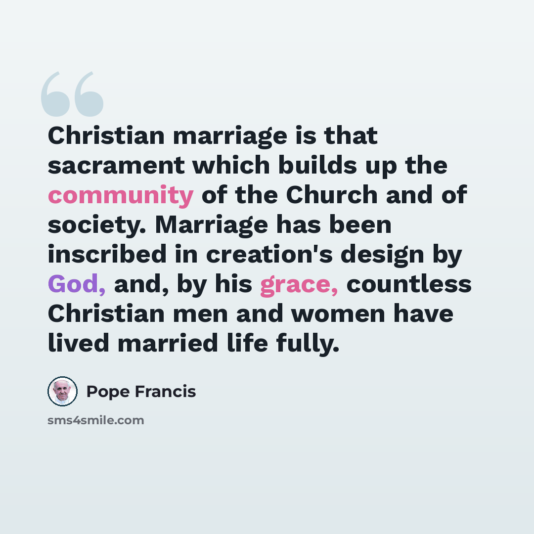“Christian marriage is that sacrament which builds up the community of the Church and of society. Marriage has been inscribed in creation's design by God, and, by his grace, countless Christian men and women have lived married life fully.” quote by Pope Francis