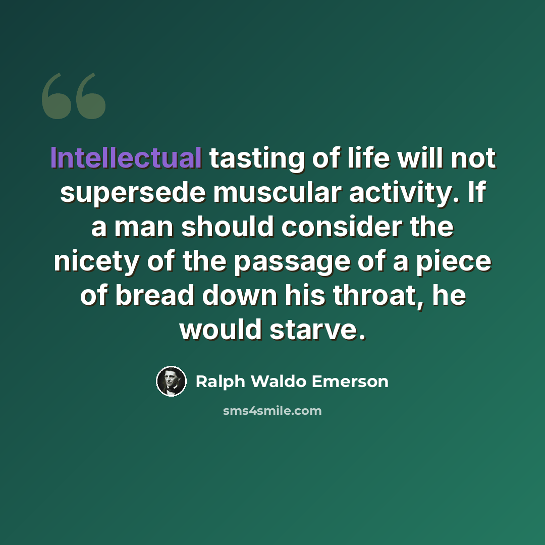 “Intellectual tasting of life will not supersede muscular activity. If a man should consider the nicety of the passage of a piece of bread down his throat, he would starve.” quote by Ralph Waldo Emerson