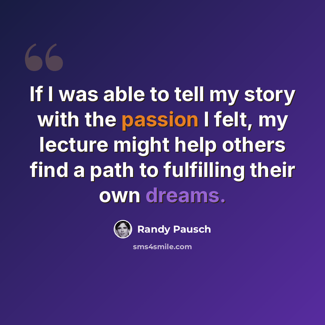 “If I was able to tell my story with the passion I felt, my lecture might help others find a path to fulfilling their own dreams.” quote by Randy Pausch