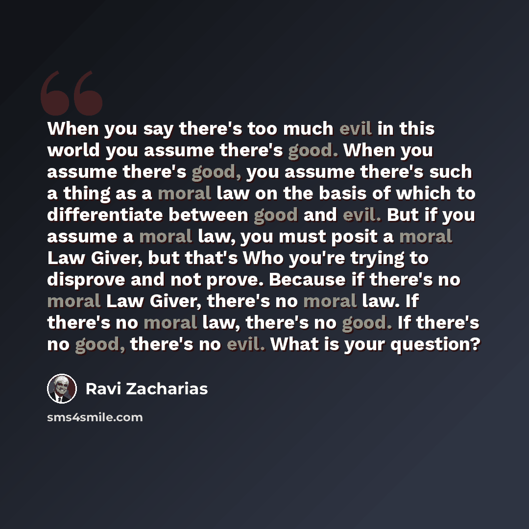 “When you say there's too much evil in this world you assume there's good. When you assume there's good, you assume there's such a thing as a moral law on the basis of which to differentiate between good and evil. But if you assume a moral law, you must posit a moral Law Giver, but that's Who…” quote by Ravi Zacharias