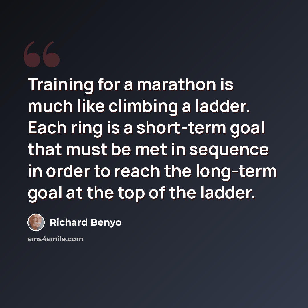 “Training for a marathon is much like climbing a ladder. Each ring is a short-term goal that must be met in sequence in order to reach the long-term goal at the top of the ladder.” quote by Richard Benyo