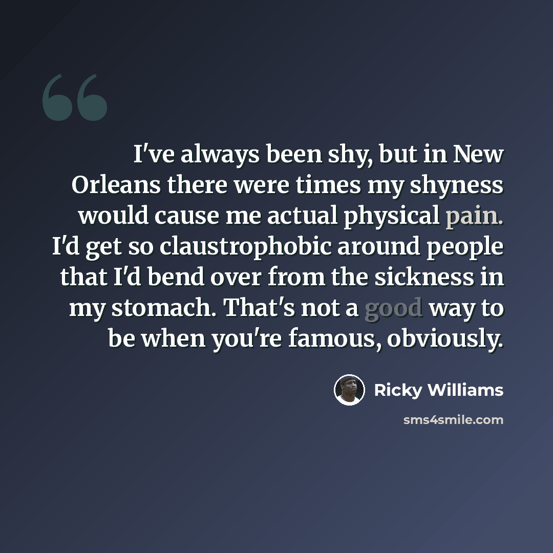 “I've always been shy, but in New Orleans there were times my shyness would cause me actual physical pain. I'd get so claustrophobic around people that I'd bend over from the sickness in my stomach. That's not a good way to be when you're famous, obviously.” quote by Ricky Williams