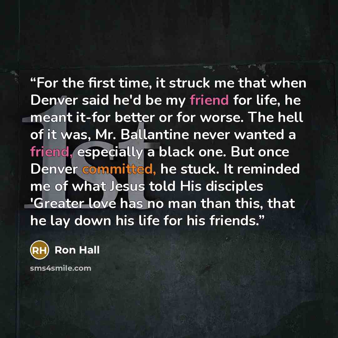 “For the first time, it struck me that when Denver said he'd be my friend for life, he meant it-for better or for worse. The hell of it was, Mr. Ballantine never wanted a friend, especially a black one. But once Denver committed, he stuck. It reminded me of what Jesus told His disciples 'Greater…” quote by Ron Hall