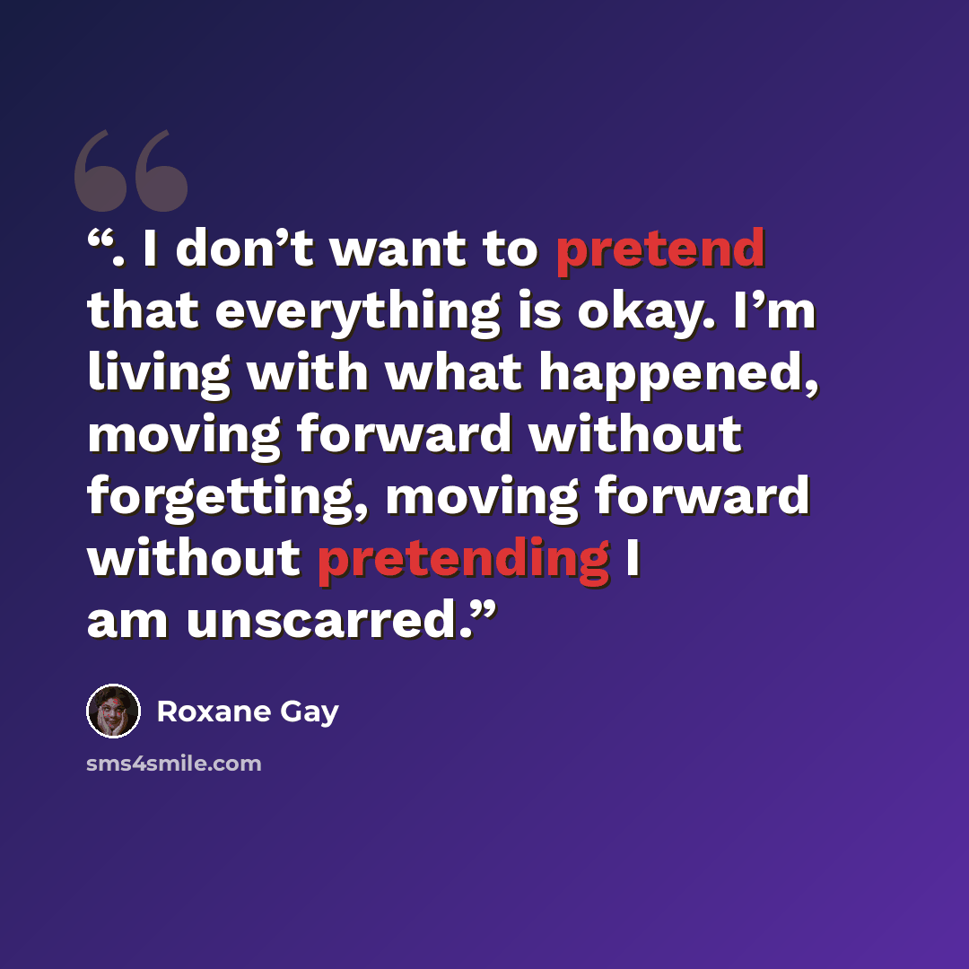“. I don’t want to pretend that everything is okay. I’m living with what happened, moving forward without forgetting, moving forward without pretending I am unscarred.” quote by Roxane Gay