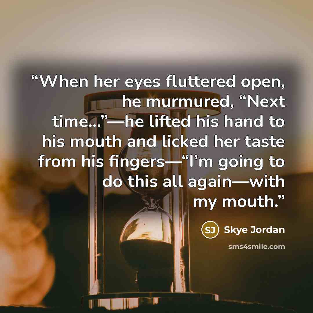 “When her eyes fluttered open, he murmured, “Next time…”—he lifted his hand to his mouth and licked her taste from his fingers—“I’m going to do this all again—with my mouth.” quote by Skye Jordan