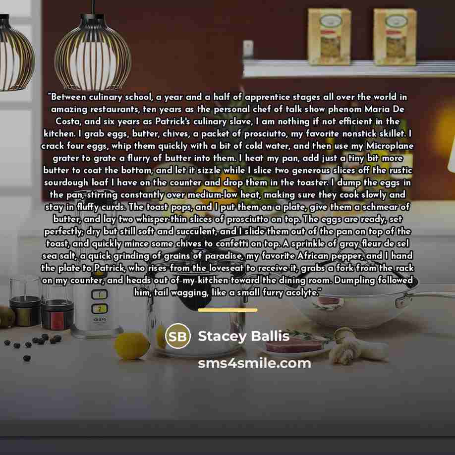 “Between culinary school, a year and a half of apprentice stages all over the world in amazing restaurants, ten years as the personal chef of talk show phenom Maria De Costa, and six years as Patrick's culinary slave, I am nothing if not efficient in the kitchen. I grab eggs, butter, chives, a…” quote by Stacey Ballis