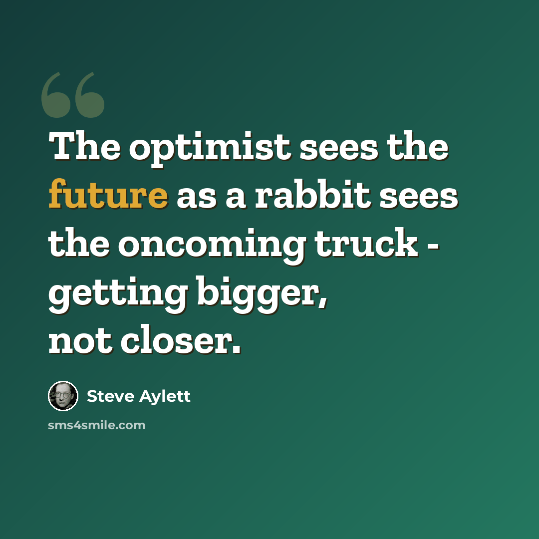 “The optimist sees the future as a rabbit sees the oncoming truck - getting bigger, not closer.” quote by Steve Aylett