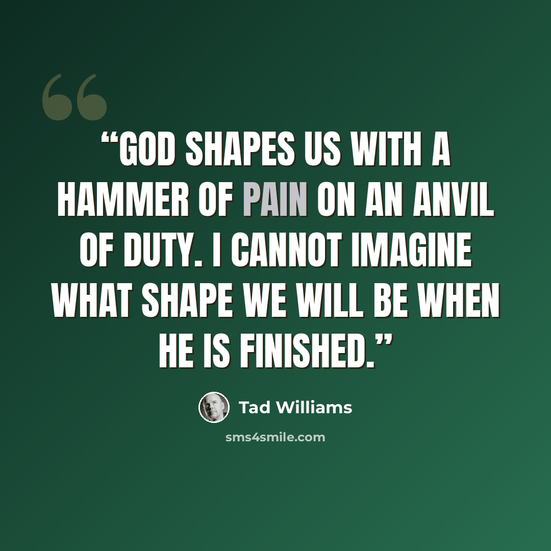 “God shapes us with a hammer of pain on an anvil of duty. I cannot imagine what shape we will be when He is finished.” quote by Tad Williams