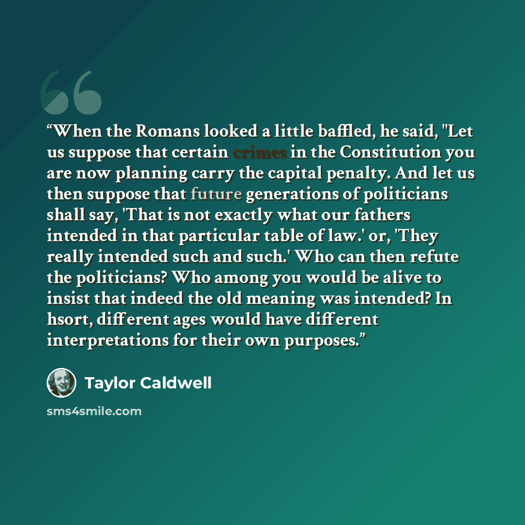 “When the Romans looked a little baffled, he said, "Let us suppose that certain crimes in the Constitution you are now planning carry the capital penalty. And let us then suppose that future generations of politicians shall say, 'That is not exactly what our fathers intended in that particular…” quote by Taylor Caldwell