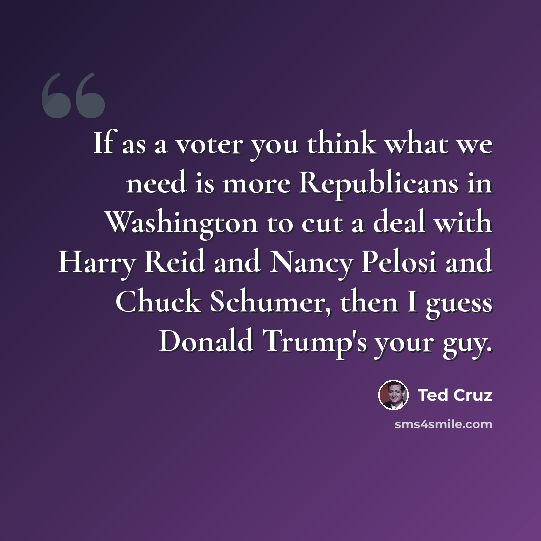 “If as a voter you think what we need is more Republicans in Washington to cut a deal with Harry Reid and Nancy Pelosi and Chuck Schumer, then I guess Donald Trump's your guy.” quote by Ted Cruz