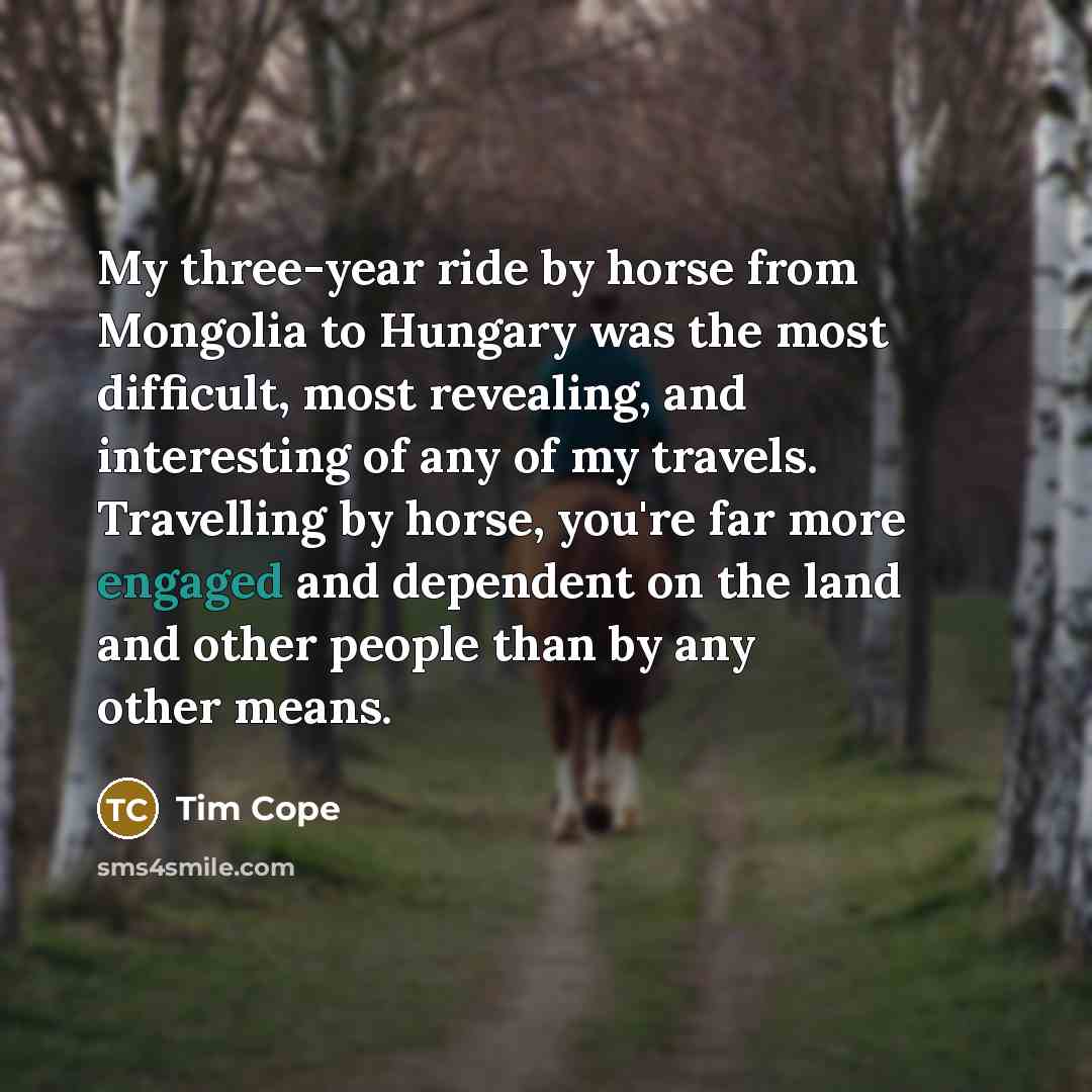 “My three-year ride by horse from Mongolia to Hungary was the most difficult, most revealing, and interesting of any of my travels. Travelling by horse, you're far more engaged and dependent on the land and other people than by any other means.” quote by Tim Cope