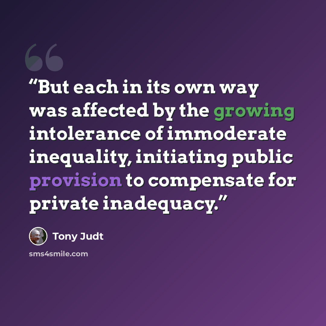 “But each in its own way was affected by the growing intolerance of immoderate inequality, initiating public provision to compensate for private inadequacy.” quote by Tony Judt
