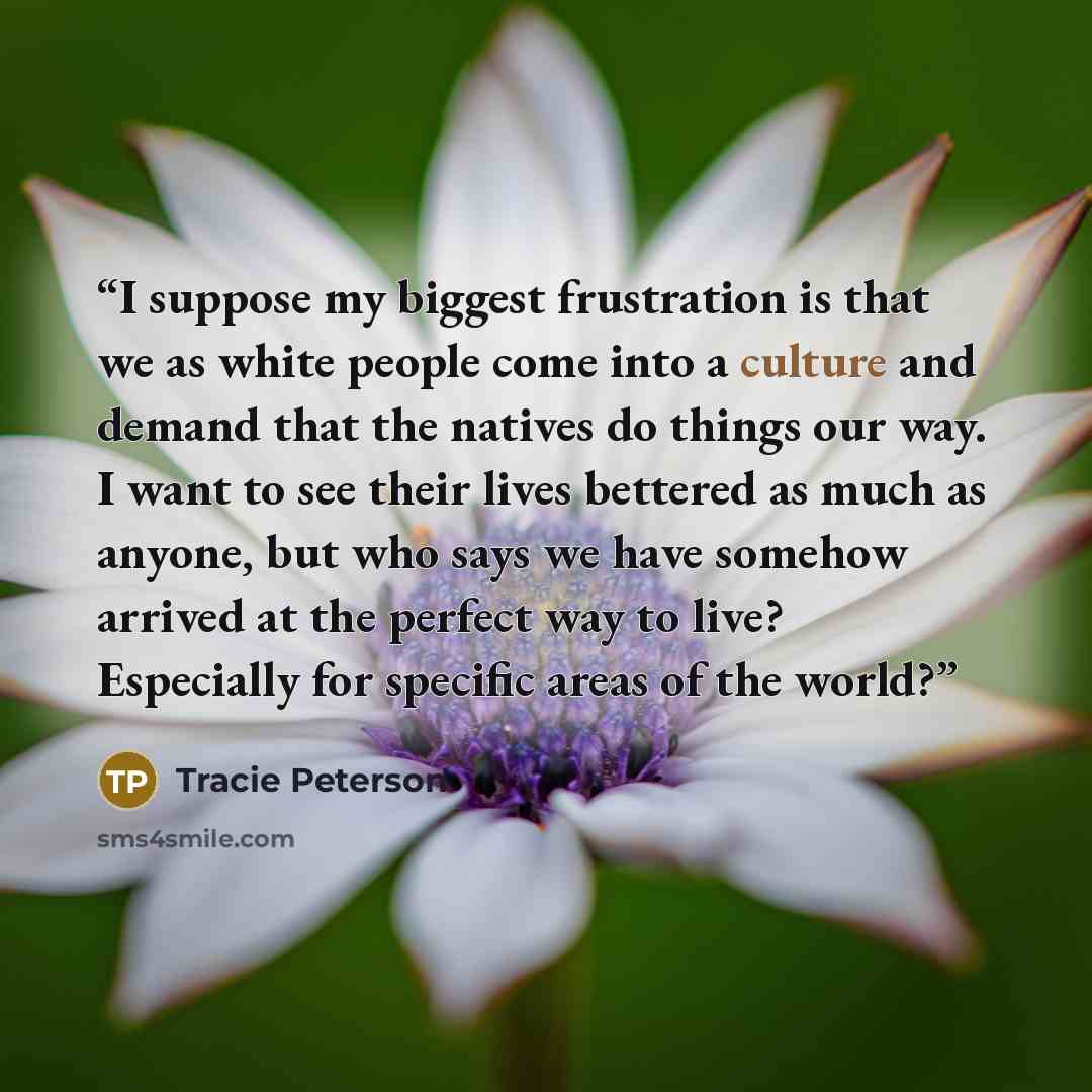 “I suppose my biggest frustration is that we as white people come into a culture and demand that the natives do things our way. I want to see their lives bettered as much as anyone, but who says we have somehow arrived at the perfect way to live? Especially for specific areas of the world?” quote by Tracie Peterson