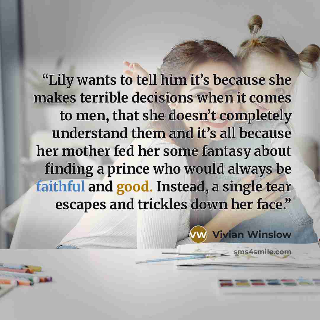 “Lily wants to tell him it’s because she makes terrible decisions when it comes to men, that she doesn’t completely understand them and it’s all because her mother fed her some fantasy about finding a prince who would always be faithful and good. Instead, a single tear escapes and trickles down her…” quote by Vivian Winslow