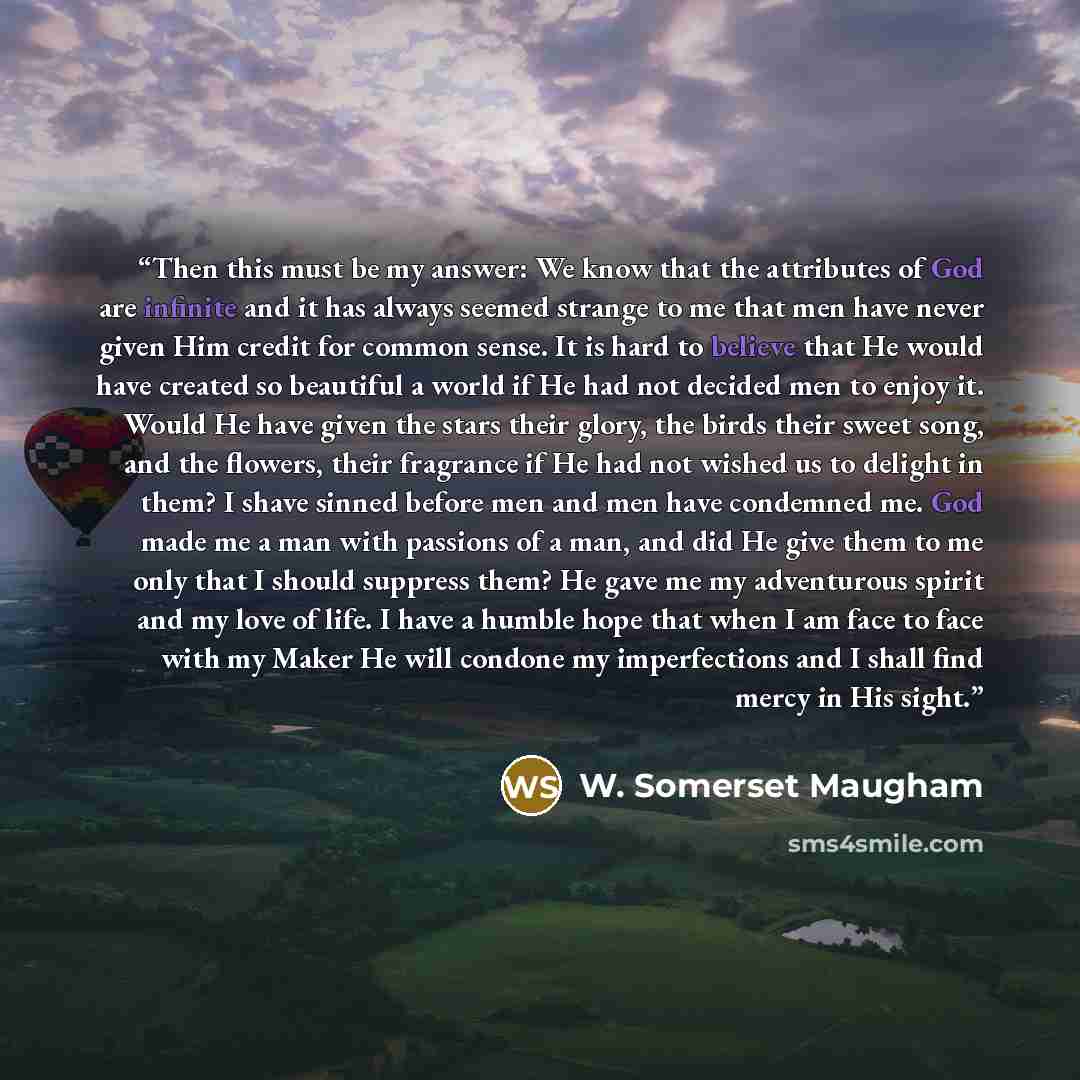 “Then this must be my answer: We know that the attributes of God are infinite and it has always seemed strange to me that men have never given Him credit for common sense. It is hard to believe that He would have created so beautiful a world if He had not decided men to enjoy it. Would He have…” quote by W. Somerset Maugham