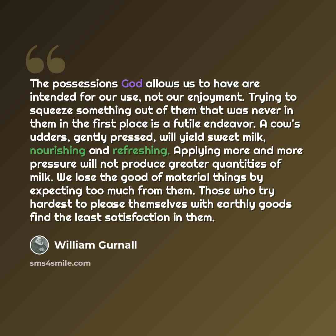 “The possessions God allows us to have are intended for our use, not our enjoyment. Trying to squeeze something out of them that was never in them in the first place is a futile endeavor. A cow's udders, gently pressed, will yield sweet milk, nourishing and refreshing. Applying more and more…” quote by William Gurnall