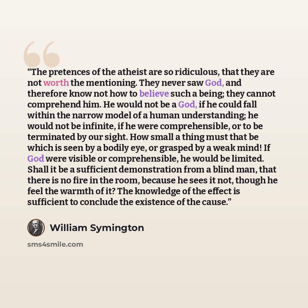 “The pretences of the atheist are so ridiculous, that they are not worth the mentioning. They never saw God, and therefore know not how to believe such a being; they cannot comprehend him. He would not be a God, if he could fall within the narrow model of a human understanding; he would not be…” quote by William Symington