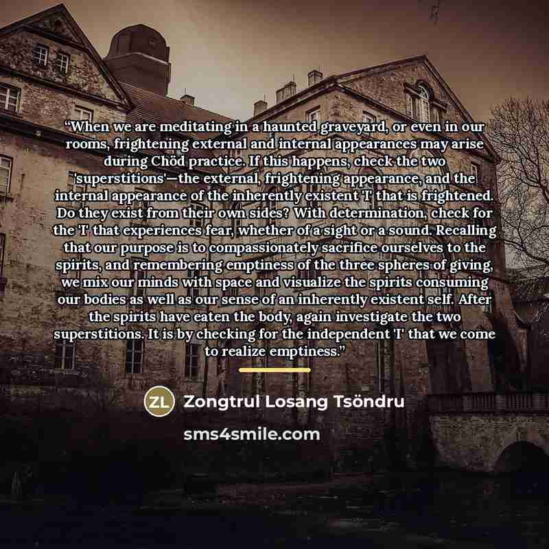 “When we are meditating in a haunted graveyard, or even in our rooms, frightening external and internal appearances may arise during Chöd practice. If this happens, check the two 'superstitions'—the external, frightening appearance, and the internal appearance of the inherently existent 'I' that is…” quote by Zongtrul Losang Tsöndru