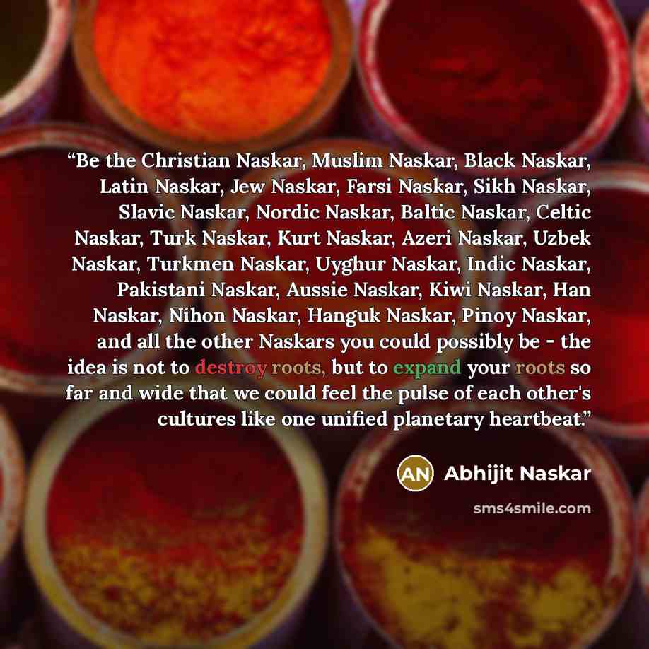 “Be the Christian Naskar, Muslim Naskar, Black Naskar, Latin Naskar, Jew Naskar, Farsi Naskar, Sikh Naskar, Slavic Naskar, Nordic Naskar, Baltic Naskar, Celtic Naskar, Turk Naskar, Kurt Naskar, Azeri Naskar, Uzbek Naskar, Turkmen Naskar, Uyghur Naskar, Indic Naskar, Pakistani Naskar, Aussie Naskar…” quote by Abhijit Naskar