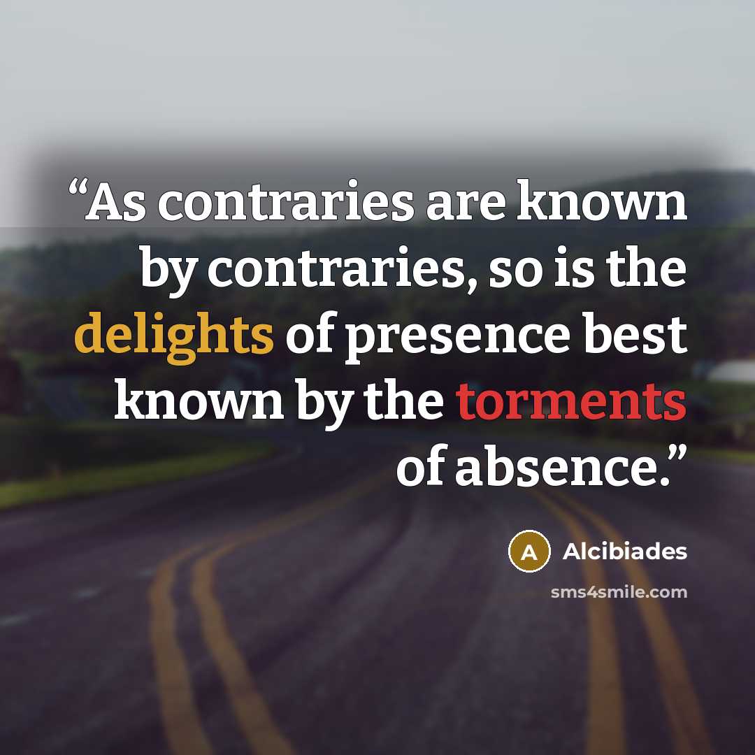 “As contraries are known by contraries, so is the delights of presence best known by the torments of absence.” quote by Alcibiades