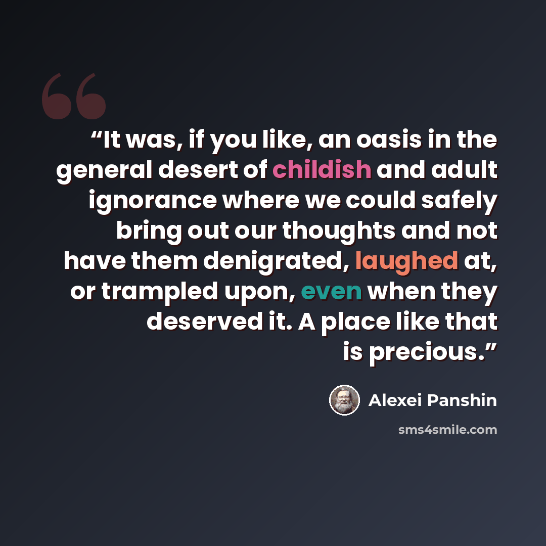 “It was, if you like, an oasis in the general desert of childish and adult ignorance where we could safely bring out our thoughts and not have them denigrated, laughed at, or trampled upon, even when they deserved it. A place like that is precious.” quote by Alexei Panshin