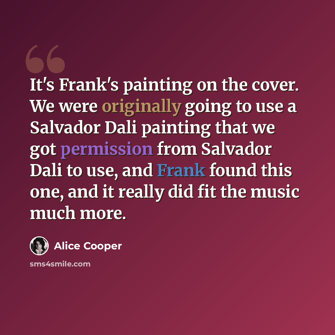 “It's Frank's painting on the cover. We were originally going to use a Salvador Dali painting that we got permission from Salvador Dali to use, and Frank found this one, and it really did fit the music much more.” quote by Alice Cooper