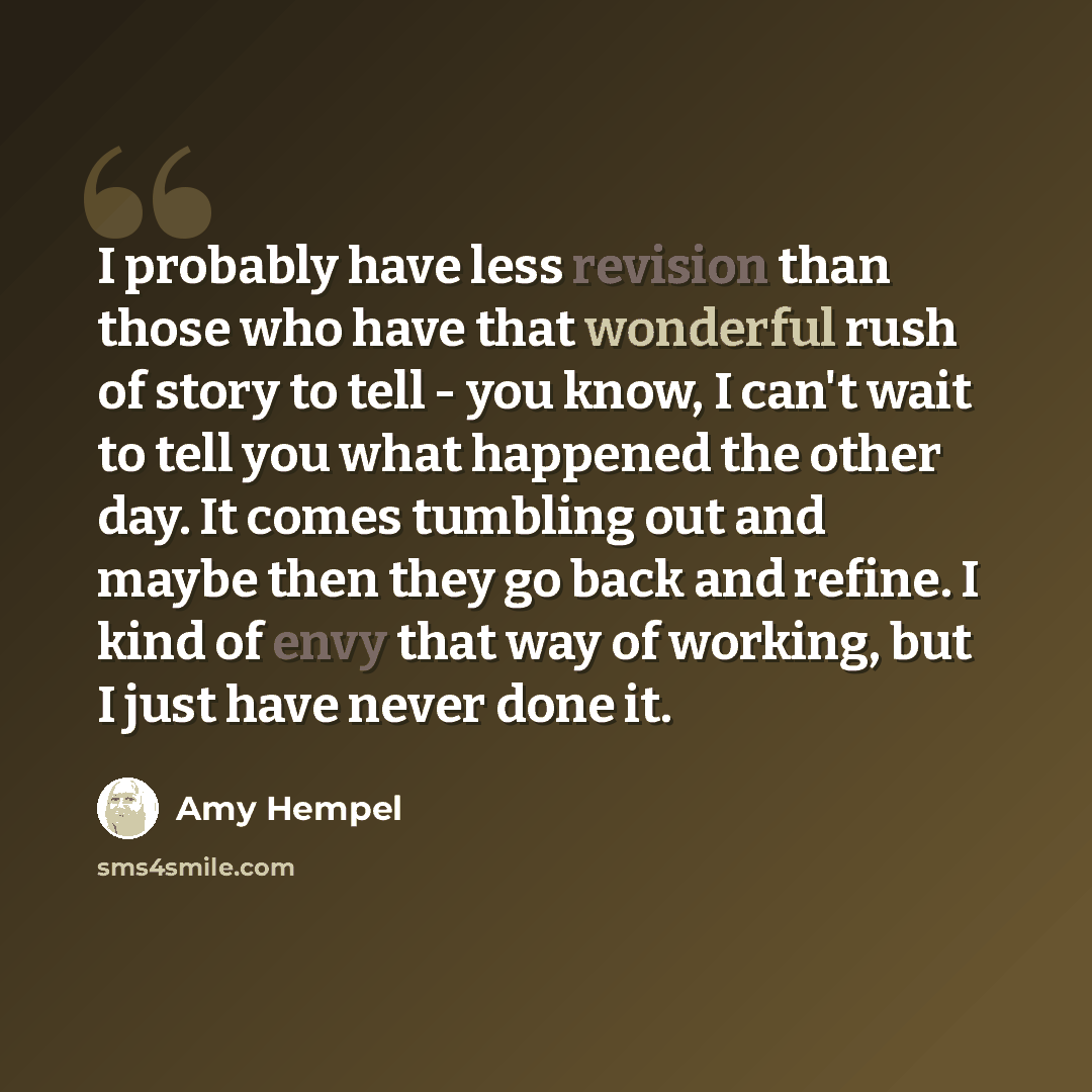“I probably have less revision than those who have that wonderful rush of story to tell - you know, I can't wait to tell you what happened the other day. It comes tumbling out and maybe then they go back and refine. I kind of envy that way of working, but I just have never done it.” quote by Amy Hempel