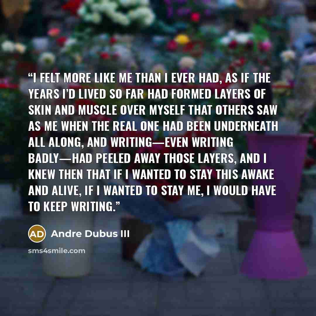 “I felt more like me than I ever had, as if the years I’d lived so far had formed layers of skin and muscle over myself that others saw as me when the real one had been underneath all along, and writing—even writing badly—had peeled away those layers, and I knew then that if I wanted to stay this…” quote by Andre Dubus III