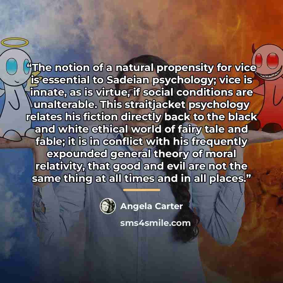 “The notion of a natural propensity for vice is essential to Sadeian psychology; vice is innate, as is virtue, if social conditions are unalterable. This straitjacket psychology relates his fiction directly back to the black and white ethical world of fairy tale and fable; it is in conflict with…” quote by Angela Carter