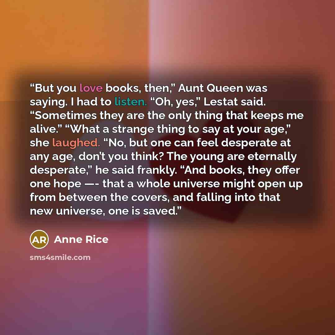 “But you love books, then,” Aunt Queen was saying. I had to listen. “Oh, yes,” Lestat said. “Sometimes they are the only thing that keeps me alive.” “What a strange thing to say at your age,” she laughed. “No, but one can feel desperate at any age, don’t you think? The young are eternally…” quote by Anne Rice