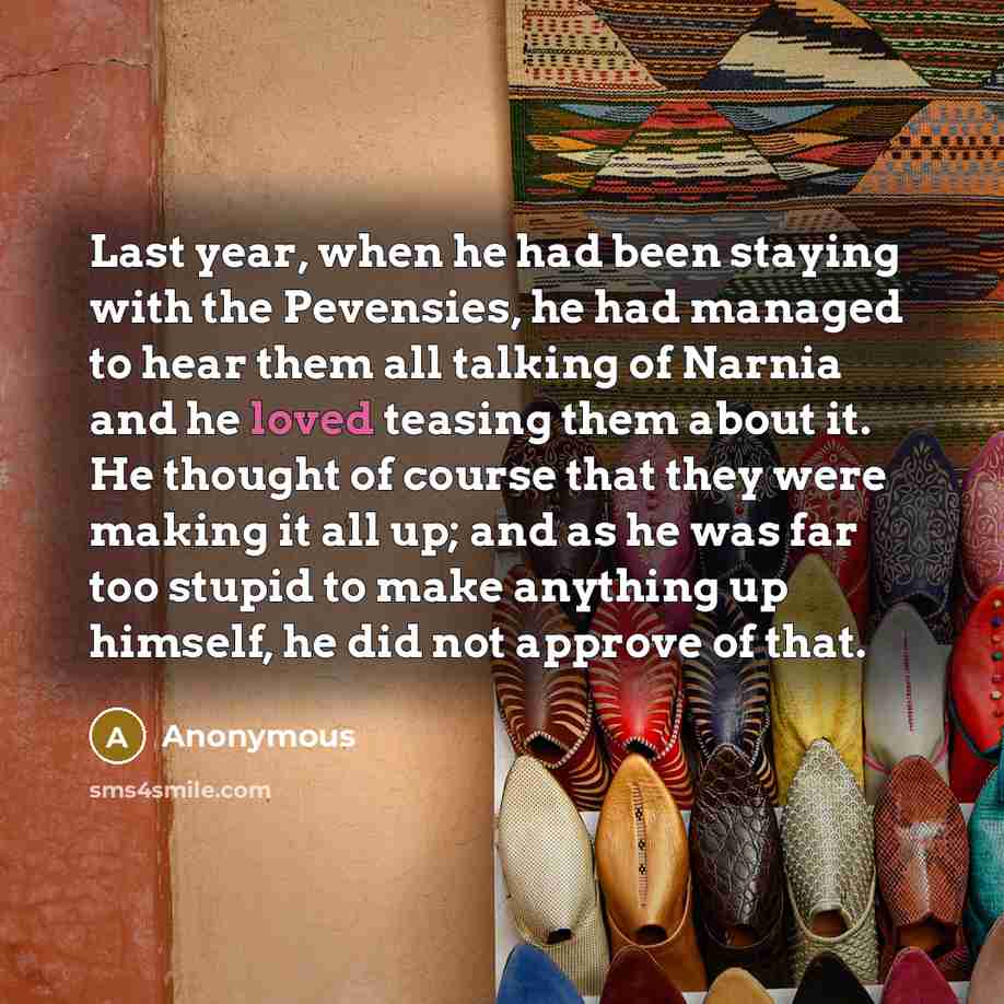 “Last year, when he had been staying with the Pevensies, he had managed to hear them all talking of Narnia and he loved teasing them about it. He thought of course that they were making it all up; and as he was far too stupid to make anything up himself, he did not approve of that.” quote by Anonymous