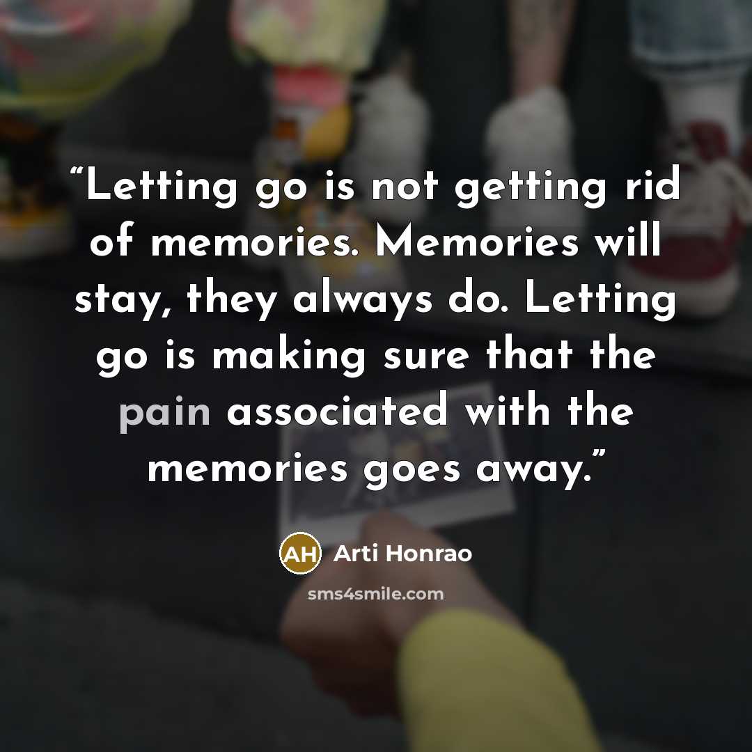 “Letting go is not getting rid of memories. Memories will stay, they always do. Letting go is making sure that the pain associated with the memories goes away.” quote by Arti Honrao
