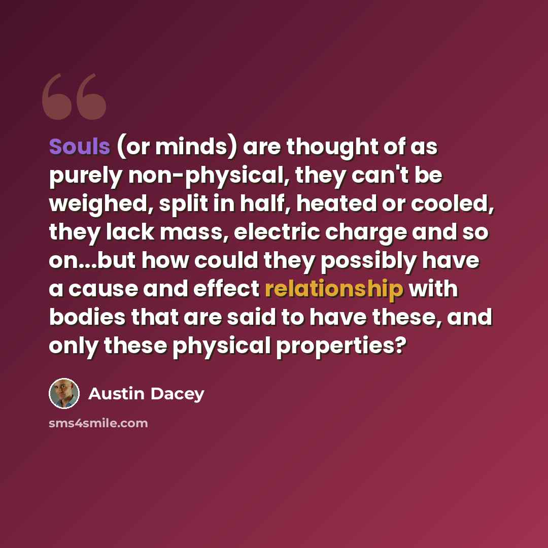 “Souls (or minds) are thought of as purely non-physical, they can't be weighed, split in half, heated or cooled, they lack mass, electric charge and so on...but how could they possibly have a cause and effect relationship with bodies that are said to have these, and only these physical properties?” quote by Austin Dacey