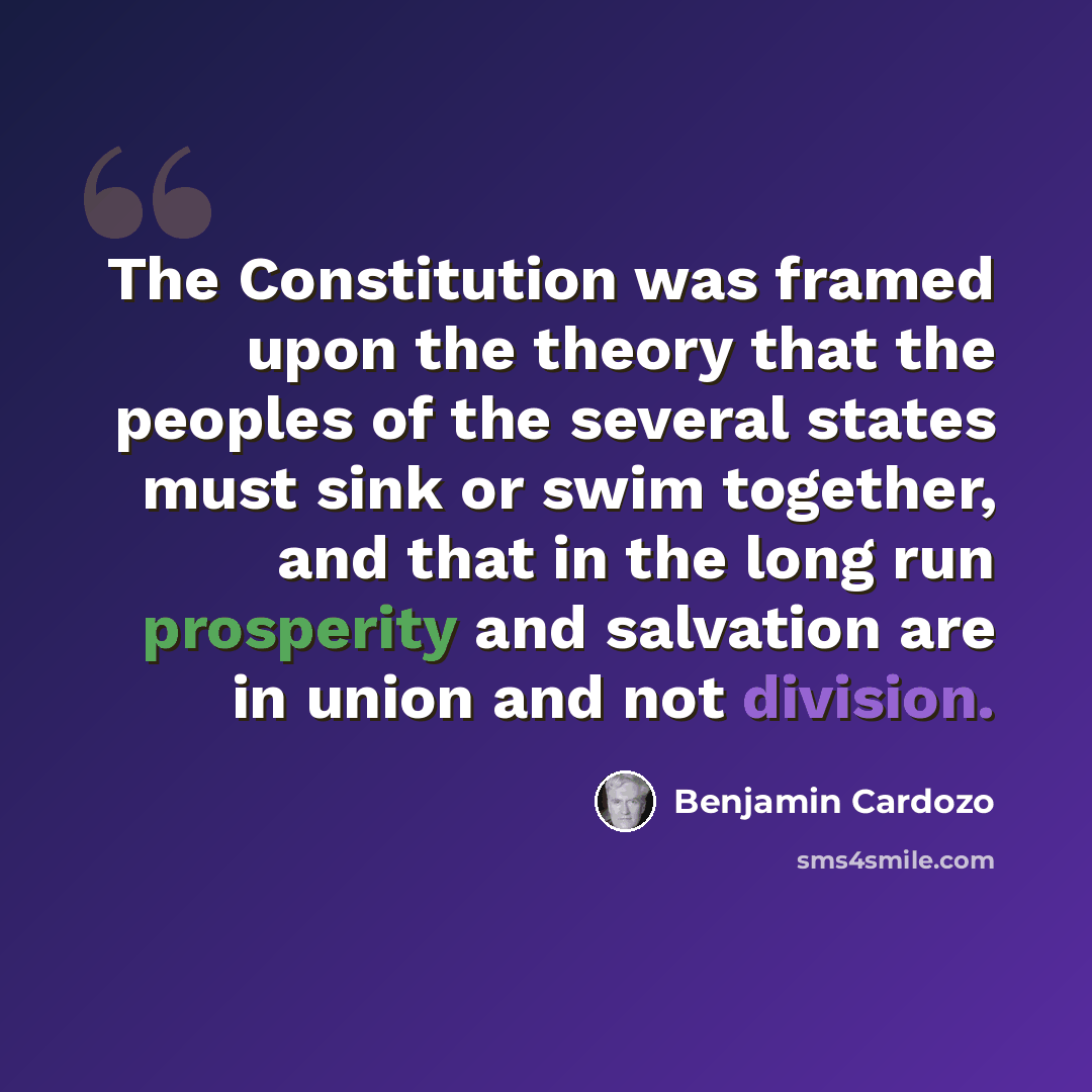 “The Constitution was framed upon the theory that the peoples of the several states must sink or swim together, and that in the long run prosperity and salvation are in union and not division.” quote by Benjamin Cardozo