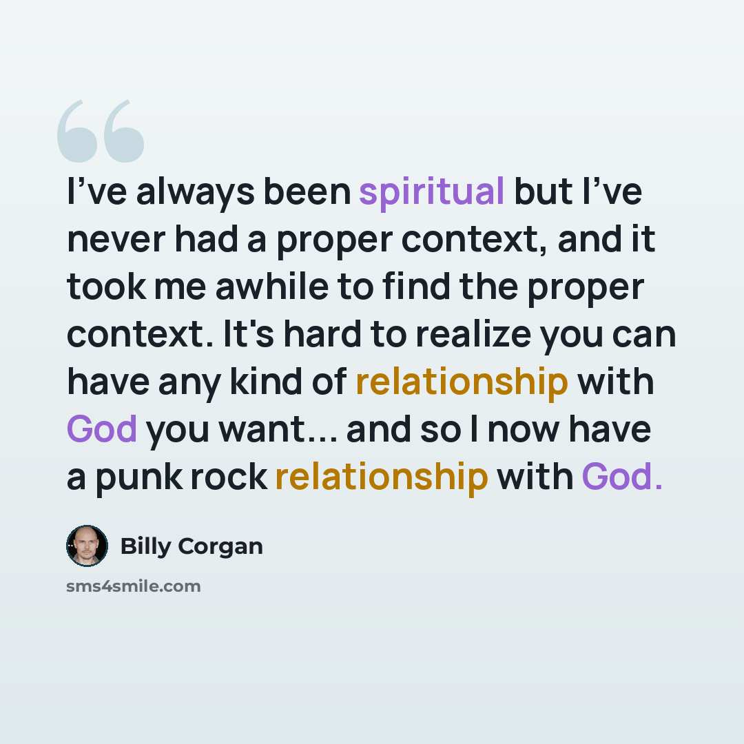 “I've always been spiritual but I've never had a proper context, and it took me awhile to find the proper context. It's hard to realize you can have any kind of relationship with God you want... and so I now have a punk rock relationship with God.” quote by Billy Corgan