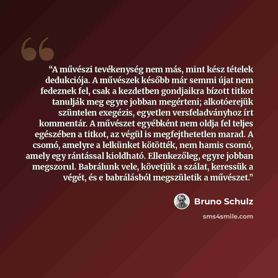 “A művészi tevékenység nem más, mint kész tételek dedukciója. A művészek később már semmi újat nem fedeznek fel, csak a kezdetben gondjaikra bízott titkot tanulják meg egyre jobban megérteni; alkotóerejük szüntelen exegézis, egyetlen versfeladványhoz írt kommentár. A művészet egyébként nem oldja…” quote by Bruno Schulz