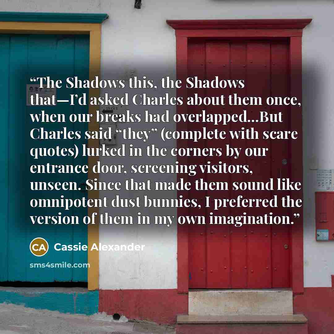 “The Shadows this, the Shadows that—I’d asked Charles about them once, when our breaks had overlapped…But Charles said “they” (complete with scare quotes) lurked in the corners by our entrance door, screening visitors, unseen. Since that made them sound like omnipotent dust bunnies, I preferred the…” quote by Cassie Alexander